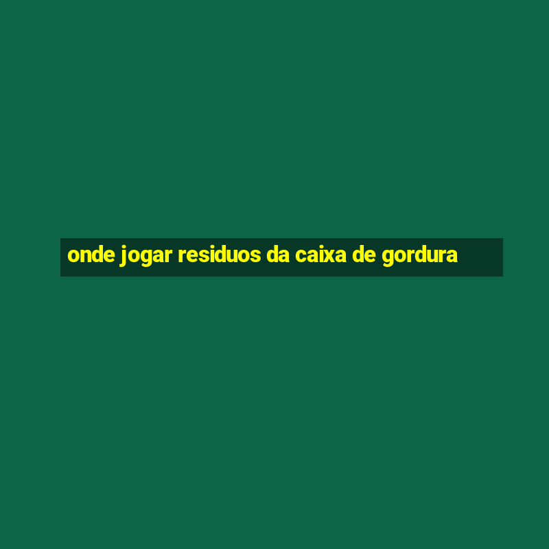 onde jogar residuos da caixa de gordura