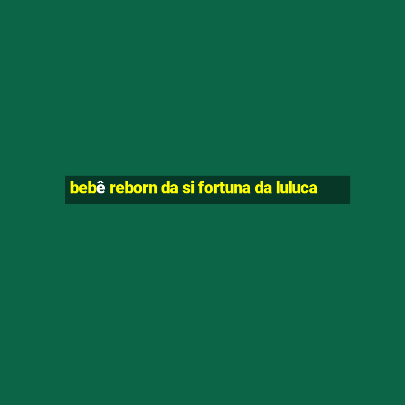 bebê reborn da si fortuna da luluca