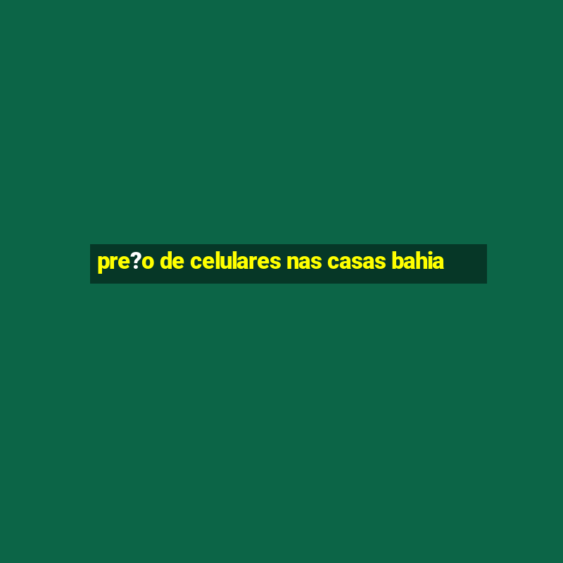 pre?o de celulares nas casas bahia