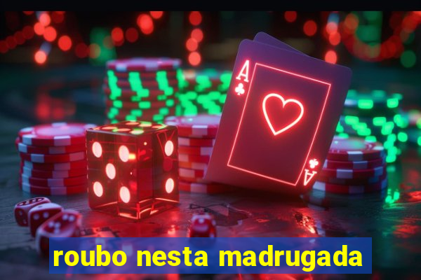 roubo nesta madrugada