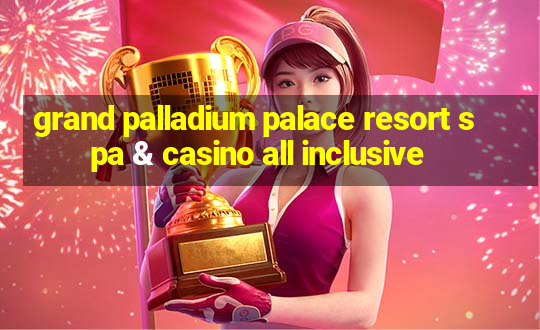 grand palladium palace resort spa & casino all inclusive