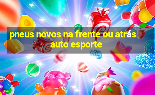 pneus novos na frente ou atrás auto esporte