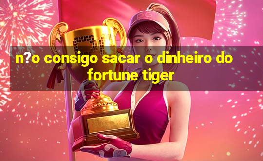 n?o consigo sacar o dinheiro do fortune tiger