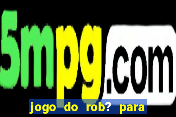 jogo do rob? para ganhar dinheiro