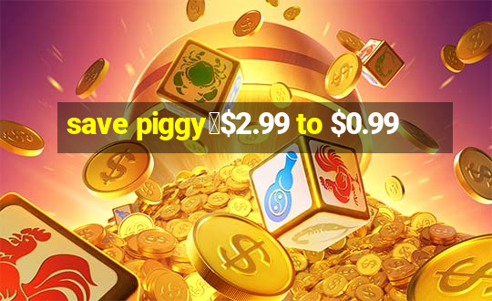 save piggy▼$2.99 to $0.99