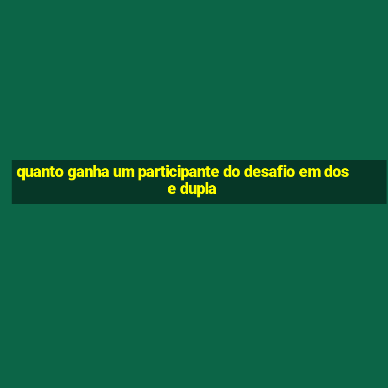 quanto ganha um participante do desafio em dose dupla