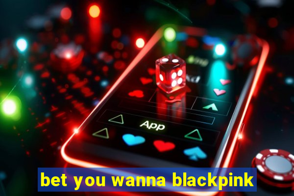 bet you wanna blackpink