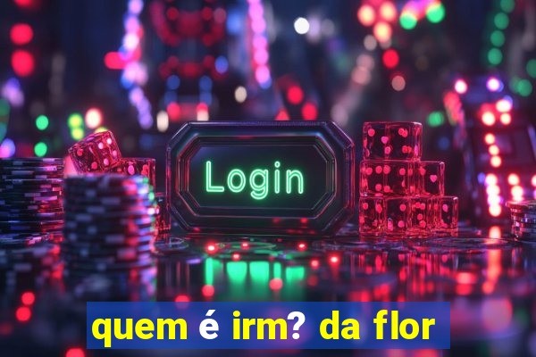 quem é irm? da flor