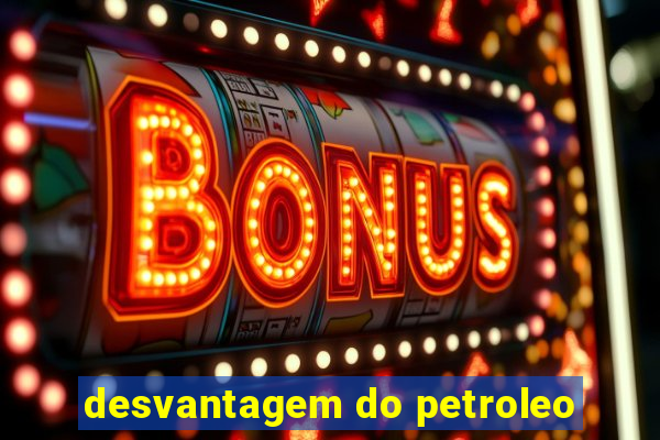 desvantagem do petroleo